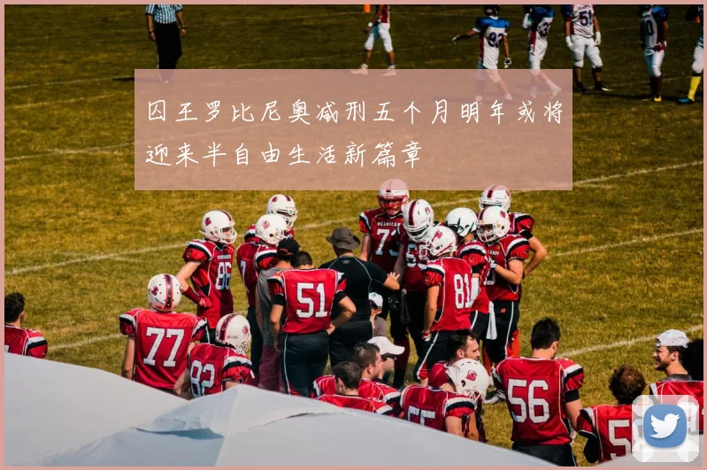 囚王罗比尼奥减刑五个月明年或将迎来半自由生活新篇章