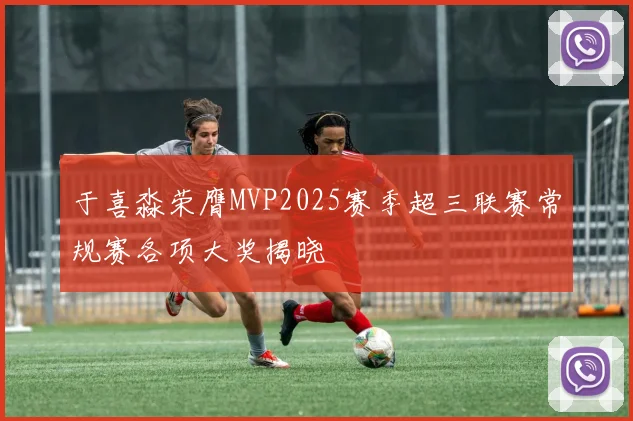 于喜淼荣膺MVP2025赛季超三联赛常规赛各项大奖揭晓
