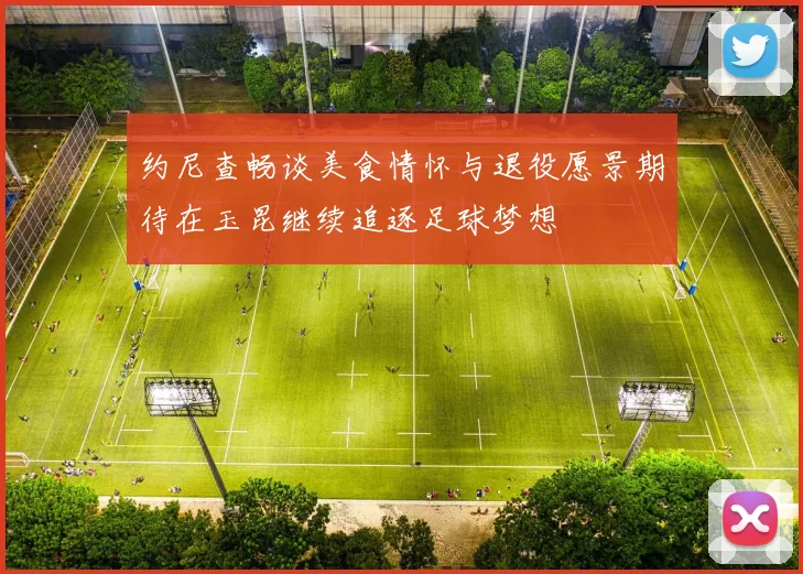 约尼查畅谈美食情怀与退役愿景期待在玉昆继续追逐足球梦想