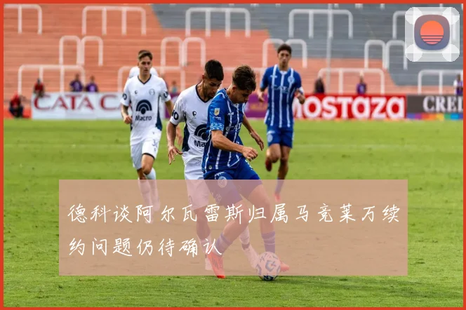 德科谈阿尔瓦雷斯归属马竞莱万续约问题仍待确认