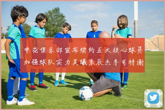 申花俱乐部宣布续约五大核心球员加强球队实力吴曦朱辰杰李可特谢拉马纳法齐续约