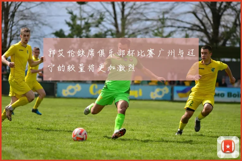 郭艾伦缺席俱乐部杯比赛广州与辽宁的较量将更加激烈