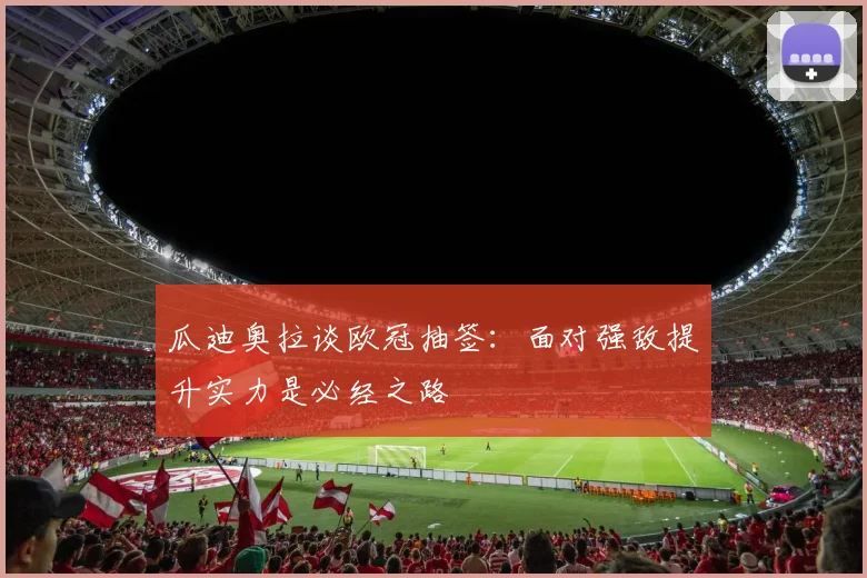 瓜迪奥拉谈欧冠抽签：面对强敌提升实力是必经之路