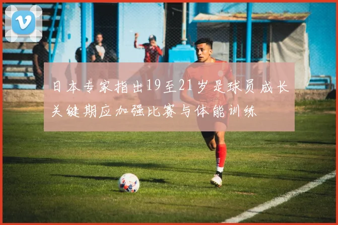 日本专家指出19至21岁是球员成长关键期应加强比赛与体能训练