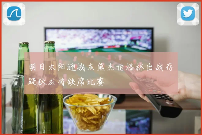 明日太阳迎战灰熊杰伦格林出战存疑狄龙将缺席比赛