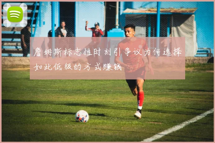 詹姆斯标志性时刻引争议为何选择如此低级的方式赚钱