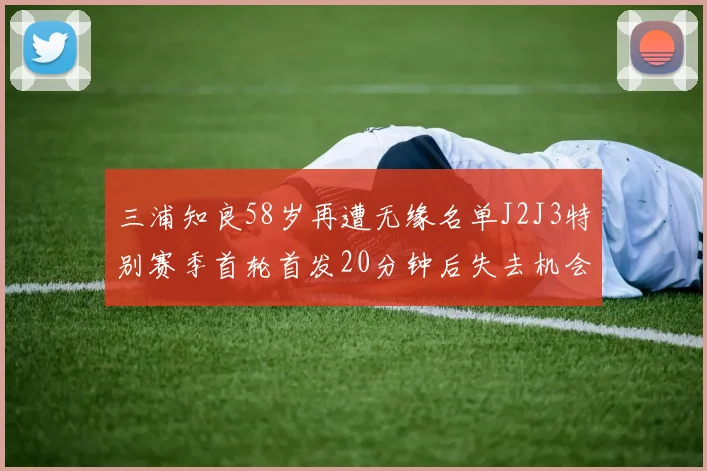 三浦知良58岁再遭无缘名单J2J3特别赛季首轮首发20分钟后失去机会