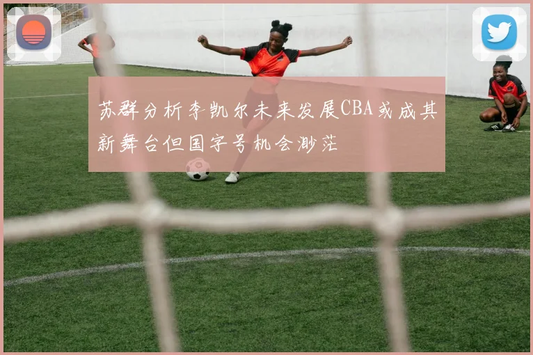 苏群分析李凯尔未来发展CBA或成其新舞台但国字号机会渺茫