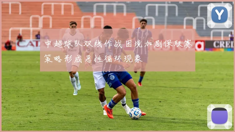 中超球队双线作战困境加剧保联赛策略形成恶性循环现象