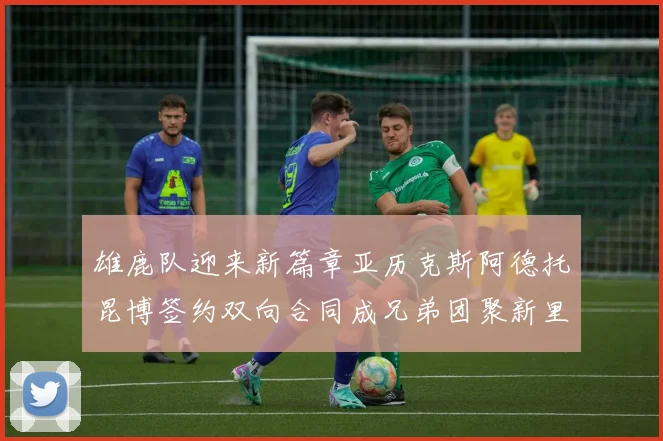 雄鹿队迎来新篇章亚历克斯阿德托昆博签约双向合同成兄弟团聚新里程碑