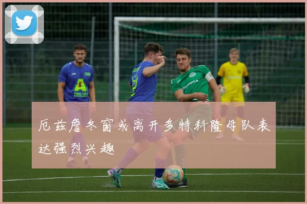 厄兹詹冬窗或离开多特科隆母队表达强烈兴趣