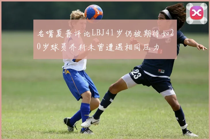 名嘴夏普评论LBJ41岁仍被期待如20岁球员乔科未曾遭遇相同压力