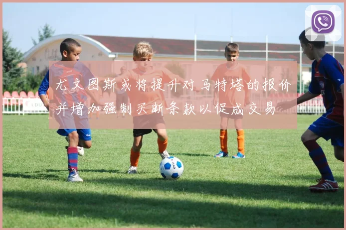 尤文图斯或将提升对马特塔的报价并增加强制买断条款以促成交易