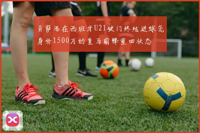 贡萨洛在西班牙U21破门终结进球荒身价1500万的皇马前锋重回状态