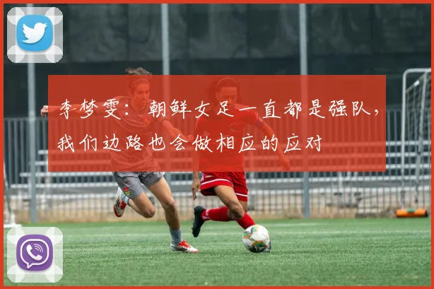 李梦雯：朝鲜女足一直都是强队，我们边路也会做相应的应对