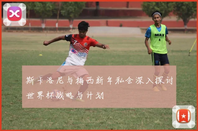 斯卡洛尼与梅西新年私会深入探讨世界杯战略与计划