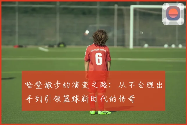 哈登撤步的演变之路：从不合理出手到引领篮球新时代的传奇
