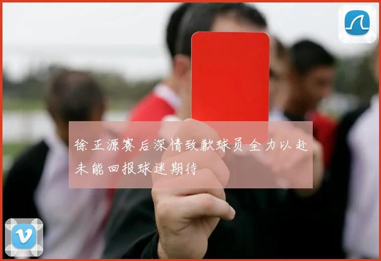 徐正源赛后深情致歉球员全力以赴未能回报球迷期待