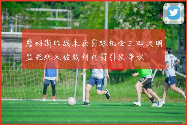 詹姆斯昨战未获罚球机会三四次明显犯规未被裁判判罚引发争议