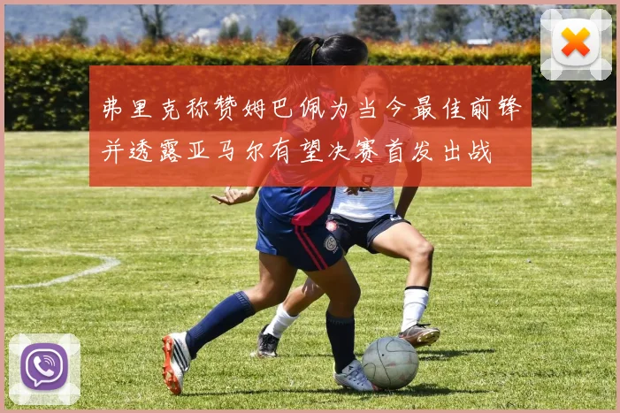 弗里克称赞姆巴佩为当今最佳前锋并透露亚马尔有望决赛首发出战