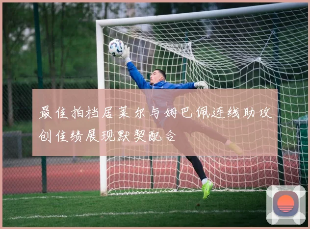 最佳拍档居莱尔与姆巴佩连线助攻创佳绩展现默契配合