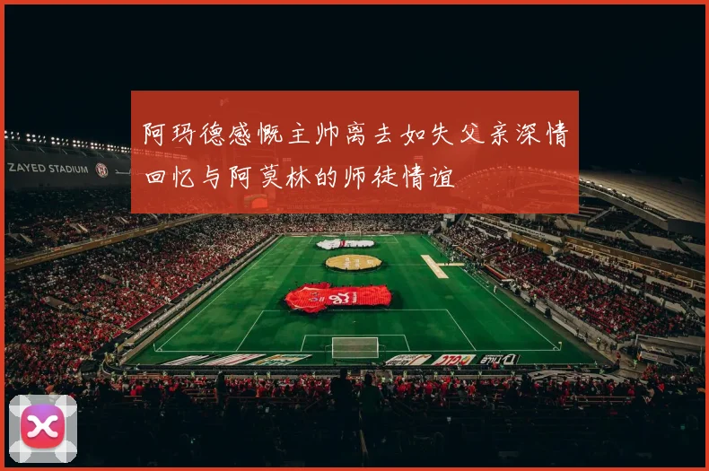 阿玛德感慨主帅离去如失父亲深情回忆与阿莫林的师徒情谊