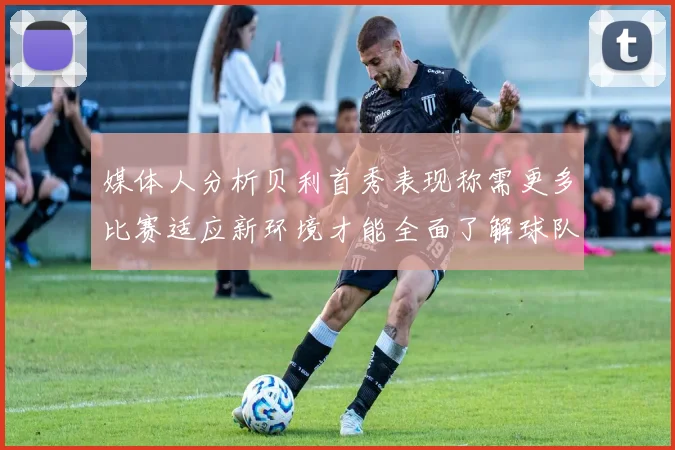 媒体人分析贝利首秀表现称需更多比赛适应新环境才能全面了解球队