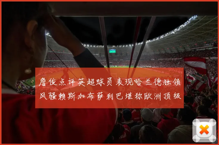 詹俊点评英超球员表现哈兰德独领风骚赖斯加布萨利巴堪称欧洲顶级