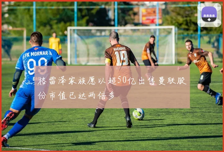 格雷泽家族愿以超50亿出售曼联股份市值已达两倍多