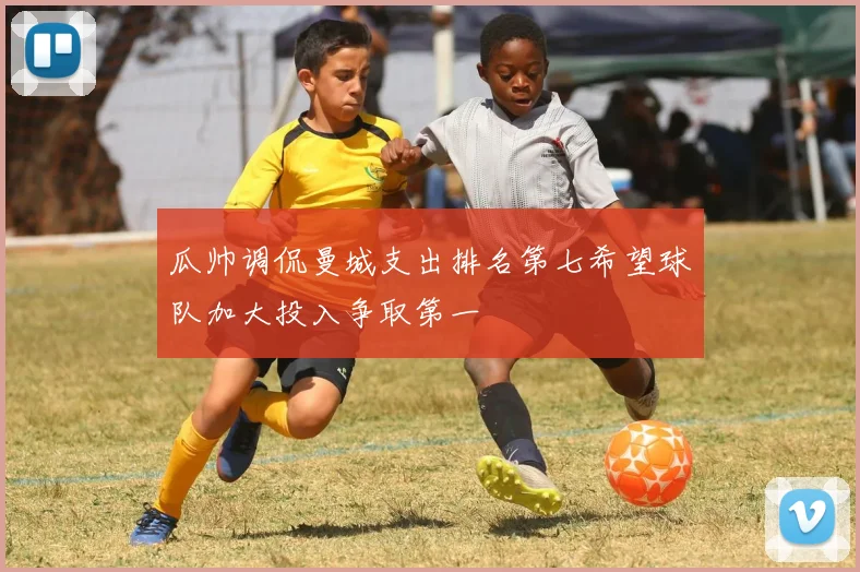 瓜帅调侃曼城支出排名第七希望球队加大投入争取第一