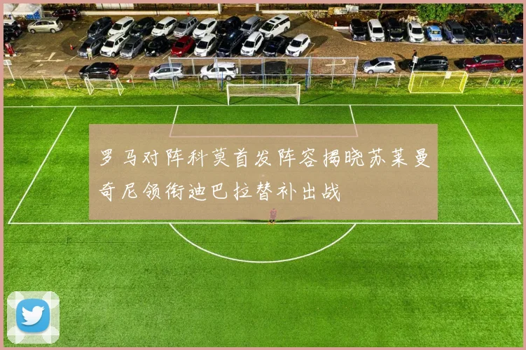 罗马对阵科莫首发阵容揭晓苏莱曼奇尼领衔迪巴拉替补出战