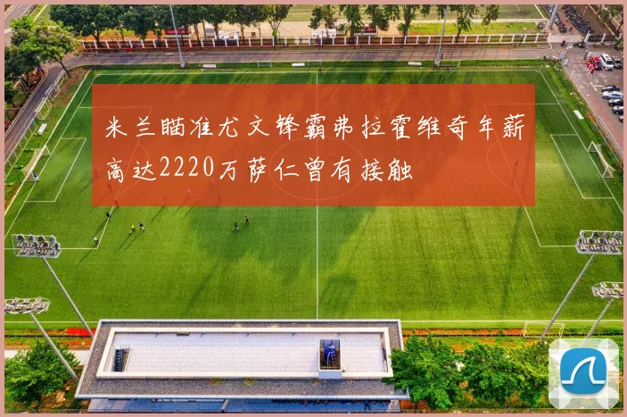 米兰瞄准尤文锋霸弗拉霍维奇年薪高达2220万萨仁曾有接触