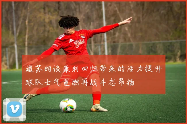 道苏姆谈康利回归带来的活力提升球队士气重燃再战斗志昂扬